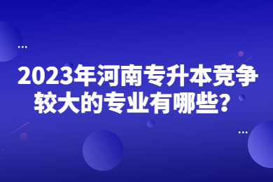 2023年河南專升本競爭較大的專業有哪些？
