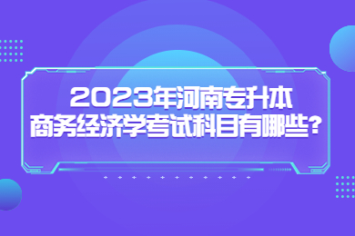 2023年河南專升本商務(wù)經(jīng)濟(jì)學(xué)考試科目有哪些？