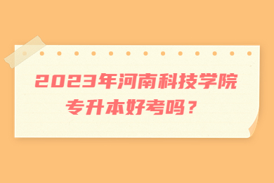 2023年河南科技學院專升本好考嗎？