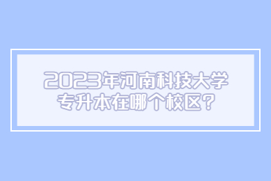 2023年河南科技大學專升本在哪個校區?