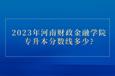 2023年河南財政金融學院專升本分數線多少?